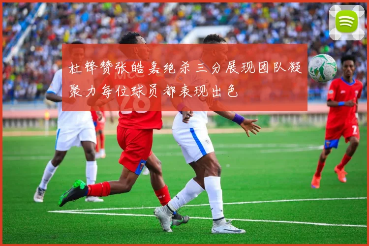 杜锋赞张皓嘉绝杀三分展现团队凝聚力每位球员都表现出色