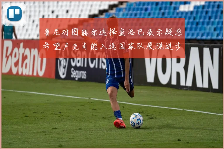 鲁尼对图赫尔选择查洛巴表示疑惑希望卢克肖能入选国家队展现进步