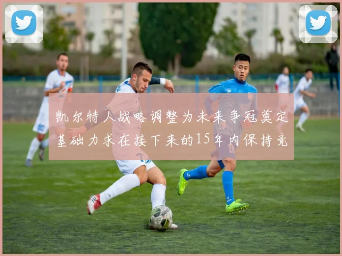 凯尔特人战略调整为未来争冠奠定基础力求在接下来的15年内保持竞争优势