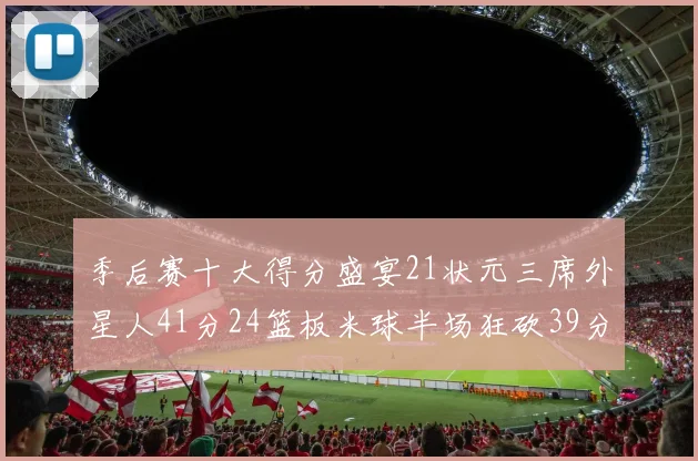 季后赛十大得分盛宴21状元三席外星人41分24篮板米球半场狂砍39分