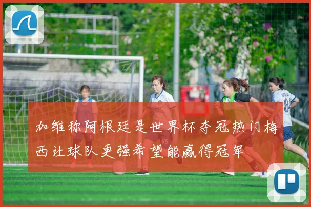 加维称阿根廷是世界杯夺冠热门梅西让球队更强希望能赢得冠军