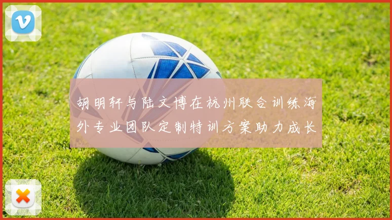 胡明轩与陆文博在杭州联合训练海外专业团队定制特训方案助力成长