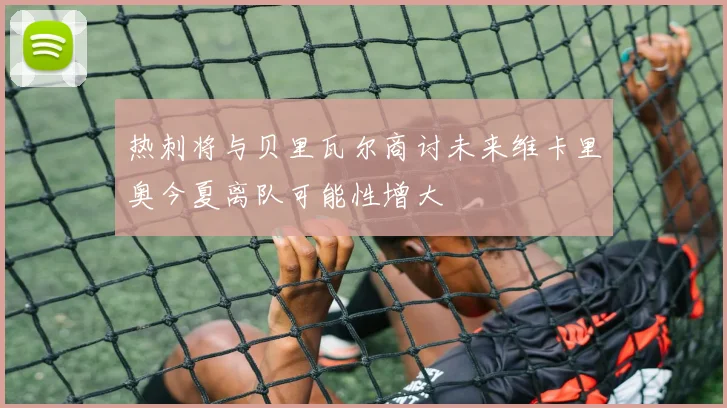 热刺将与贝里瓦尔商讨未来维卡里奥今夏离队可能性增大