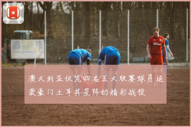 澳大利亚仅凭四名五大联赛球员逆袭豪门土耳其星阵的精彩战役