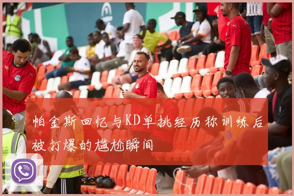 帕金斯回忆与KD单挑经历称训练后被打爆的尴尬瞬间