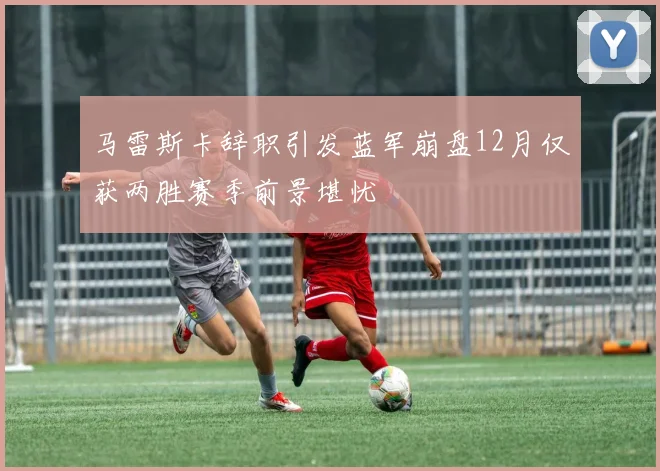 马雷斯卡辞职引发蓝军崩盘12月仅获两胜赛季前景堪忧