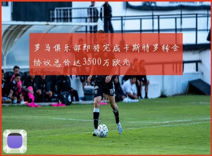 罗马俱乐部即将完成卡斯特罗转会协议总价达3500万欧元