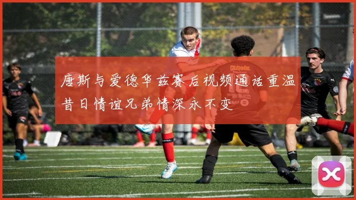 唐斯与爱德华兹赛后视频通话重温昔日情谊兄弟情深永不变