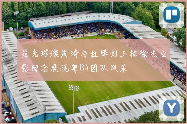 星光璀璨周琦与杜锋刘玉栋徐杰合影留念展现粤BA团队风采