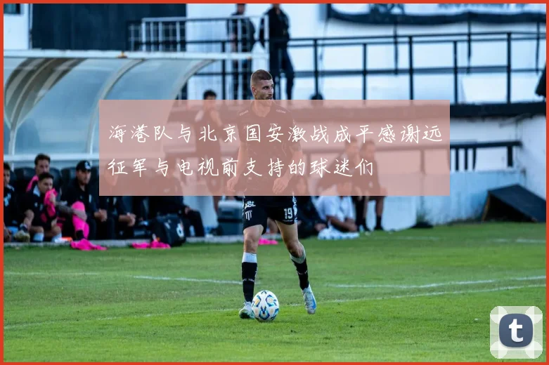 海港队与北京国安激战成平感谢远征军与电视前支持的球迷们