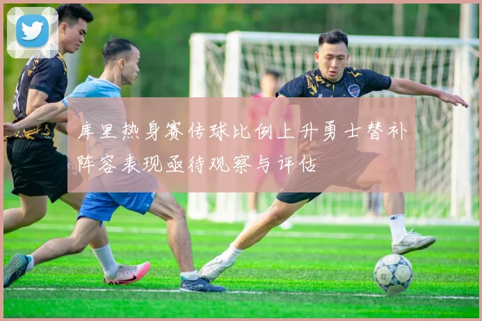 库里热身赛传球比例上升勇士替补阵容表现亟待观察与评估
