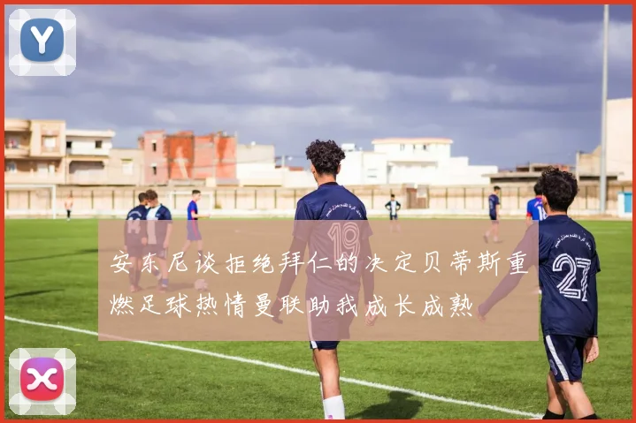 安东尼谈拒绝拜仁的决定贝蒂斯重燃足球热情曼联助我成长成熟