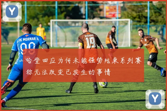 哈登回应为何未能强势结束系列赛称无法改变已发生的事情