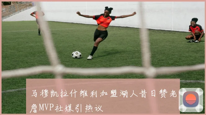 马穆凯拉什维利加盟湖人昔日赞老詹MVP社媒引热议
