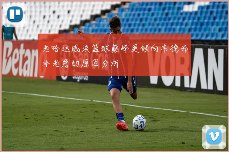老哈达威谈篮球巅峰更倾向韦德而非老詹的原因分析
