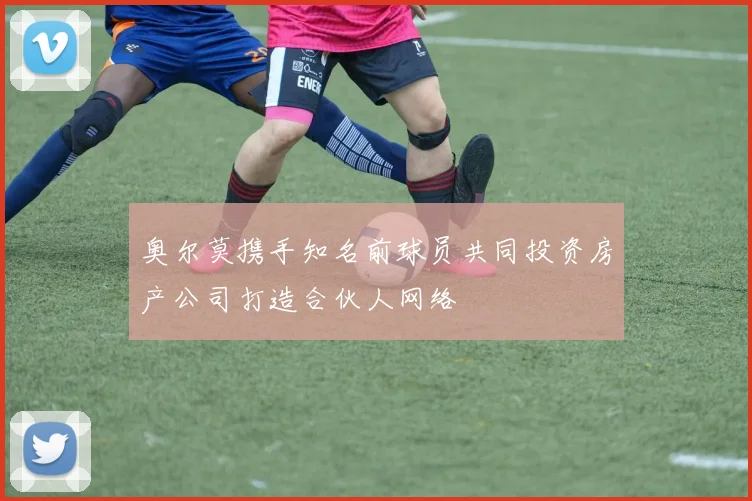 奥尔莫携手知名前球员共同投资房产公司打造合伙人网络