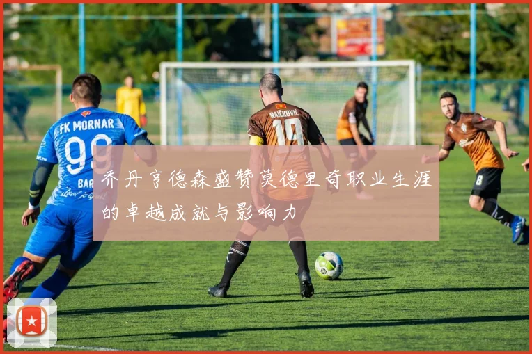 乔丹亨德森盛赞莫德里奇职业生涯的卓越成就与影响力