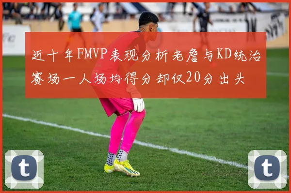 近十年FMVP表现分析老詹与KD统治赛场一人场均得分却仅20分出头