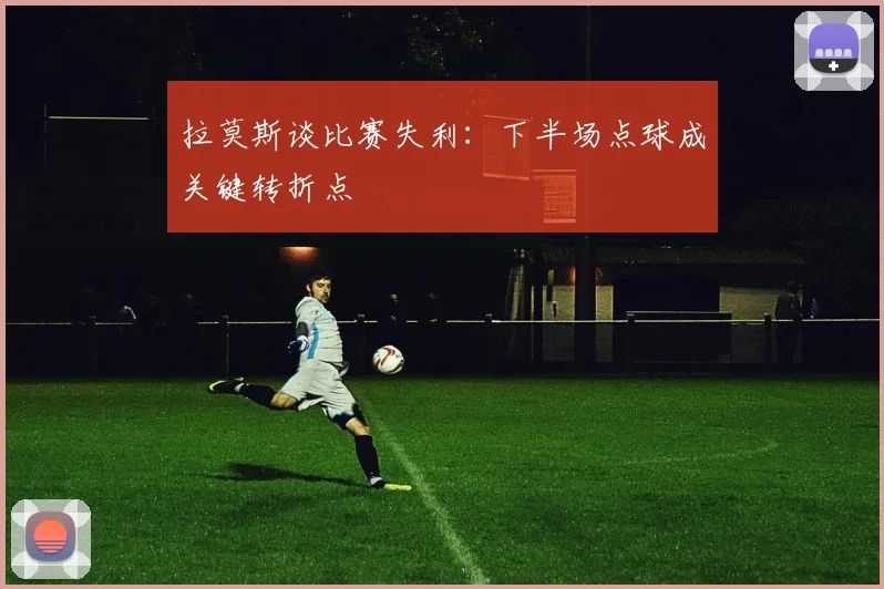 拉莫斯谈比赛失利：下半场点球成关键转折点