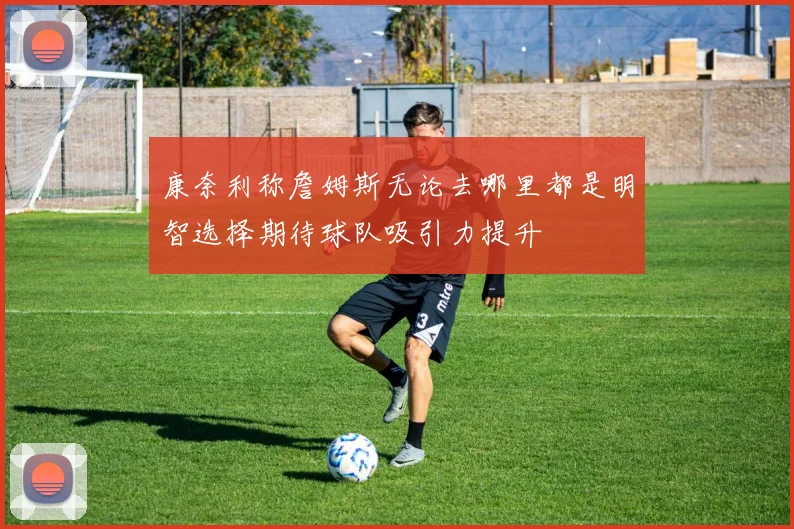 康奈利称詹姆斯无论去哪里都是明智选择期待球队吸引力提升