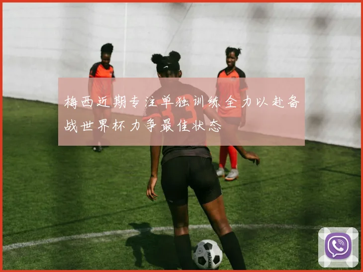 梅西近期专注单独训练全力以赴备战世界杯力争最佳状态