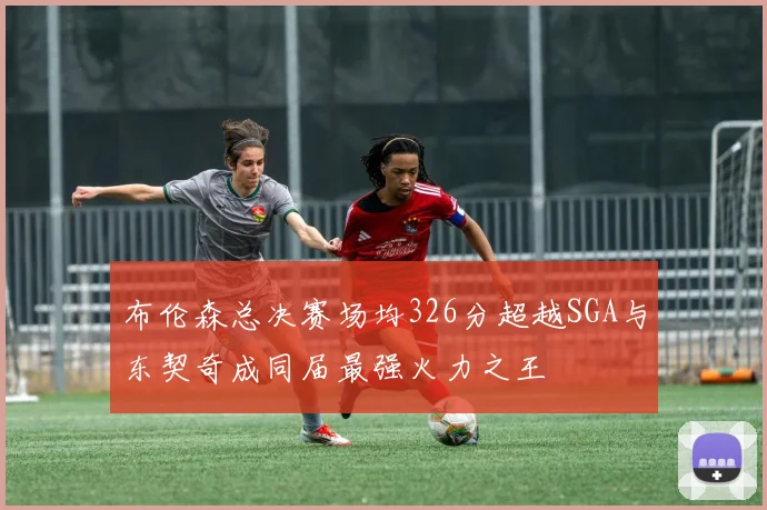 布伦森总决赛场均326分超越SGA与东契奇成同届最强火力之王