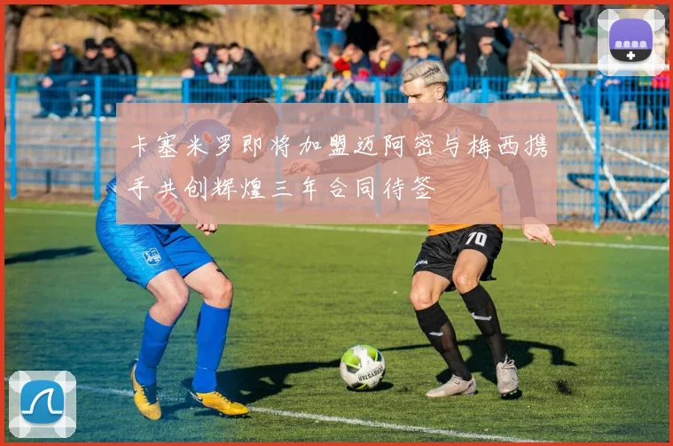 卡塞米罗即将加盟迈阿密与梅西携手共创辉煌三年合同待签