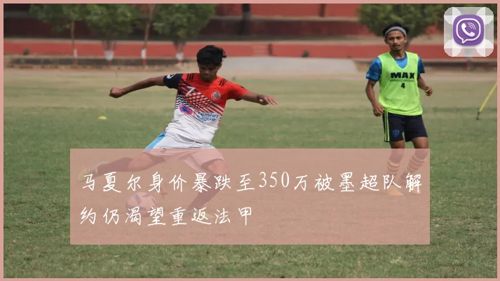 马夏尔身价暴跌至350万被墨超队解约仍渴望重返法甲